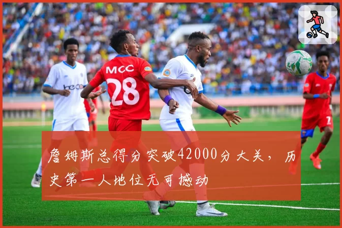 詹姆斯总得分突破42000分大关，历史第一人地位无可撼动