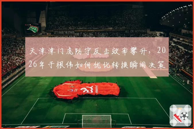 天津津门虎防守反击效率攀升,2026年于根伟如何优化转换瞬间决策?