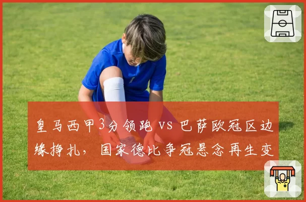皇马西甲3分领跑 vs 巴萨欧冠区边缘挣扎,国家德比争冠悬念再生变数