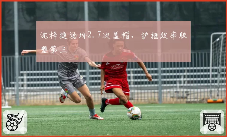 沈梓捷场均2.7次盖帽，护框效率联盟第三