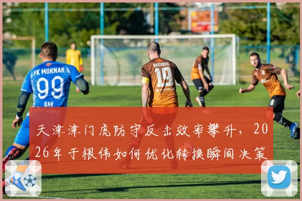 天津津门虎防守反击效率攀升,2026年于根伟如何优化转换瞬间决策?