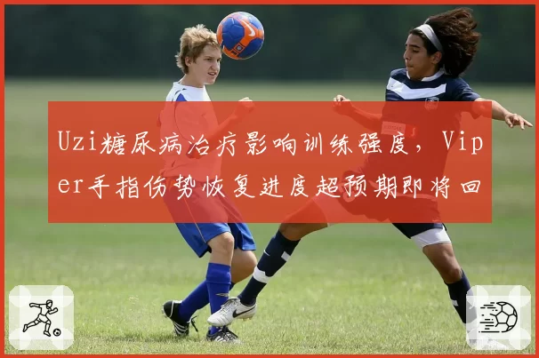 Uzi糖尿病治疗影响训练强度，Viper手指伤势恢复进度超预期即将回归