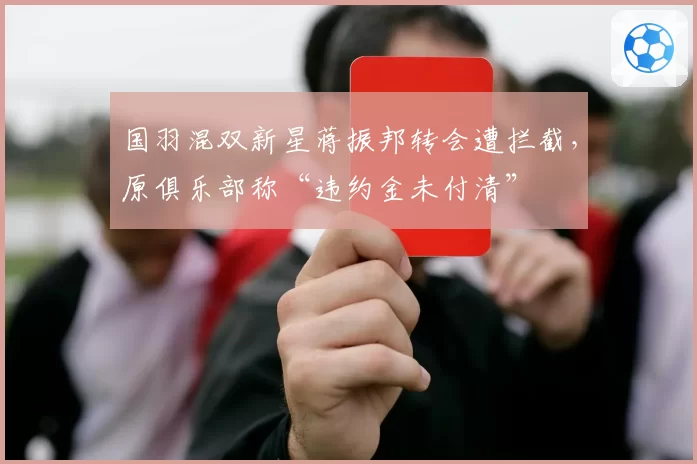 国羽混双新星蒋振邦转会遭拦截,原俱乐部称“违约金未付清”