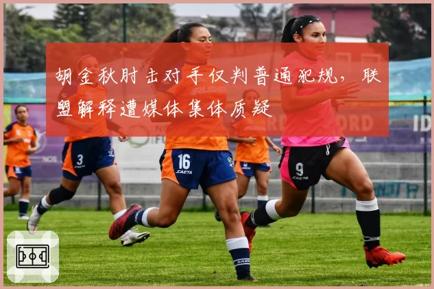 胡金秋肘击对手仅判普通犯规,联盟解释遭媒体集体质疑