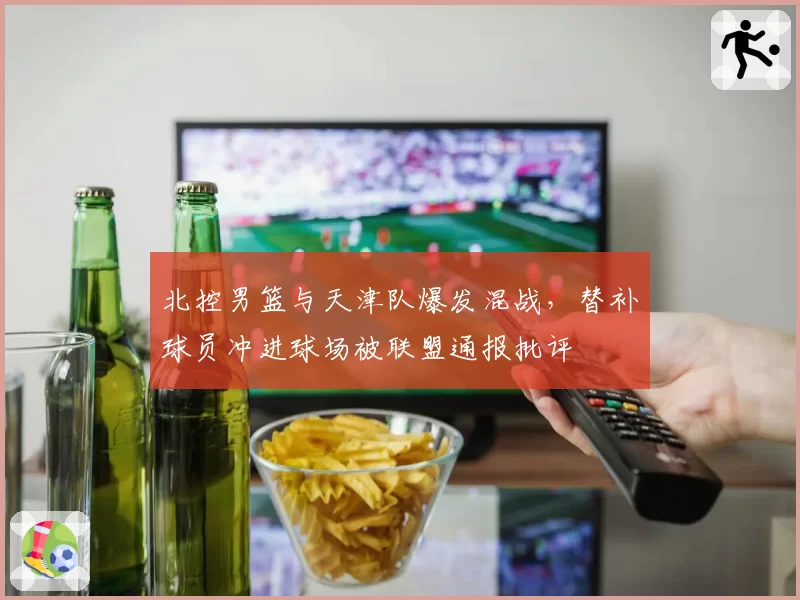 北控男篮与天津队爆发混战,替补球员冲进球场被联盟通报批评