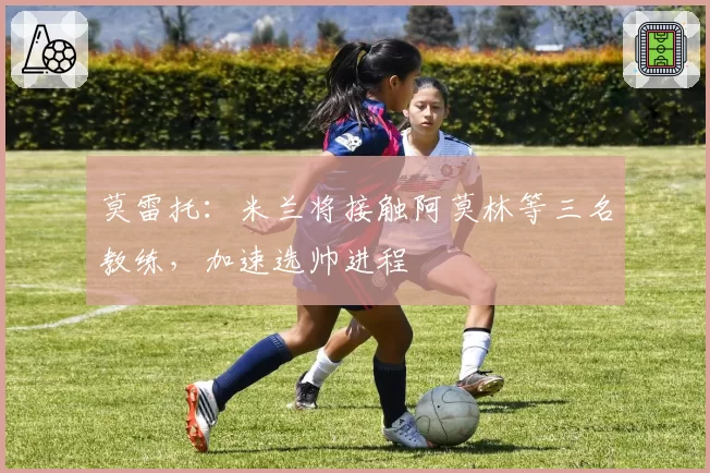 莫雷托：米兰将接触阿莫林等三名教练，加速选帅进程