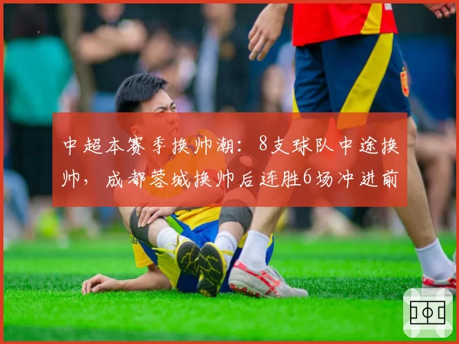 中超本赛季换帅潮:8支球队中途换帅,成都蓉城换帅后连胜6场冲进前三