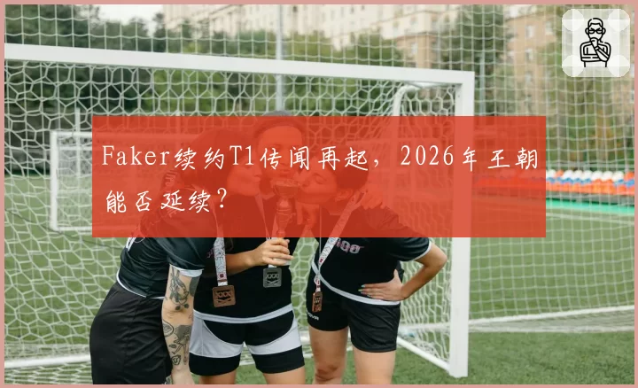 Faker续约T1传闻再起，2026年王朝能否延续？