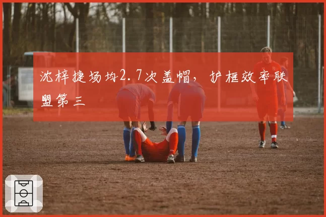 沈梓捷场均2.7次盖帽，护框效率联盟第三