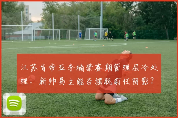 江苏肯帝亚李楠禁赛期管理层冷处理，新帅易立能否摆脱前任阴影？