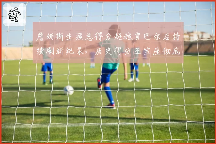 詹姆斯生涯总得分超越贾巴尔后持续刷新纪录，历史得分王宝座彻底锁定