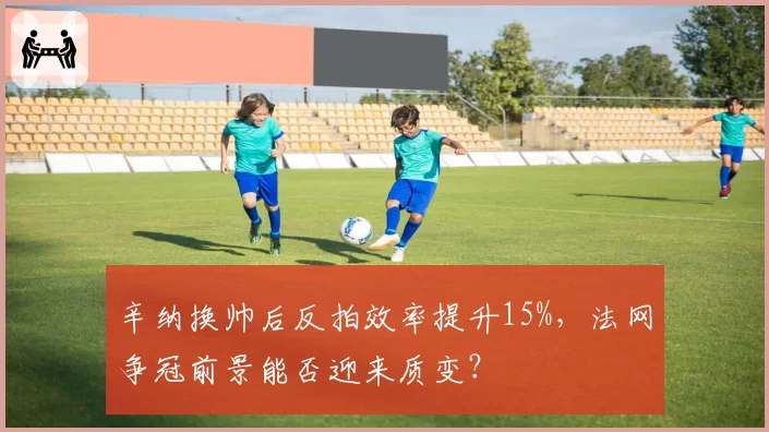 辛纳换帅后反拍效率提升15%,法网争冠前景能否迎来质变?