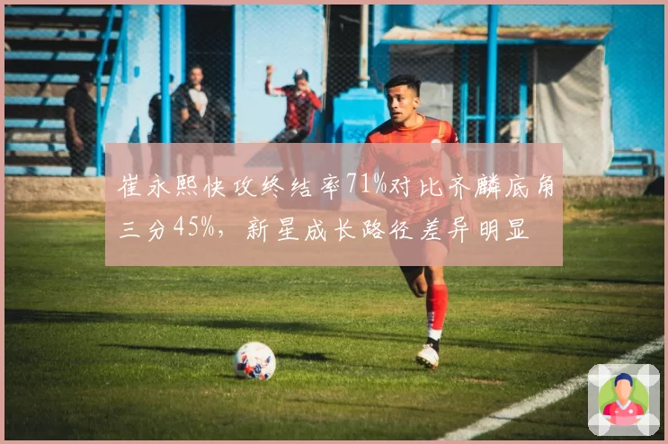 崔永熙快攻终结率71%对比齐麟底角三分45%，新星成长路径差异明显