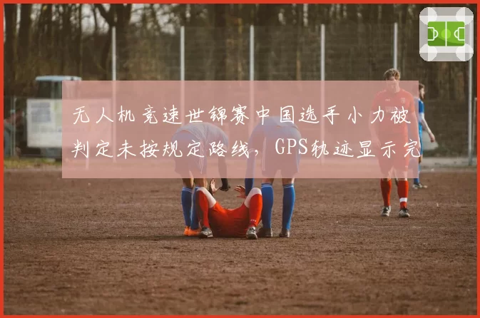 无人机竞速世锦赛中国选手小力被判定未按规定路线，GPS轨迹显示完全合规