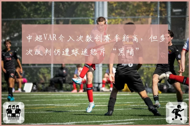 中超VAR介入次数创赛季新高，但多次改判仍遭球迷怒斥“黑哨”