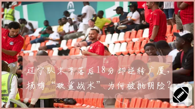 辽宁队末节落后18分却逆转广厦,杨鸣“砍鲨战术”为何被批阴险?