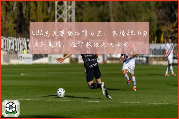 CBA总决赛场均得分王:弗格28.6分力压周琦,辽宁双核火力全开