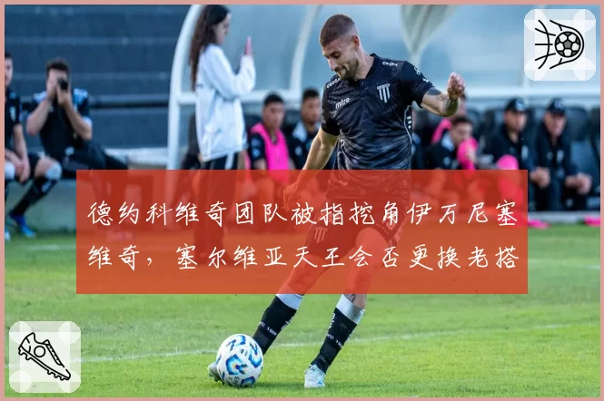 德约科维奇团队被指挖角伊万尼塞维奇，塞尔维亚天王会否更换老搭档？