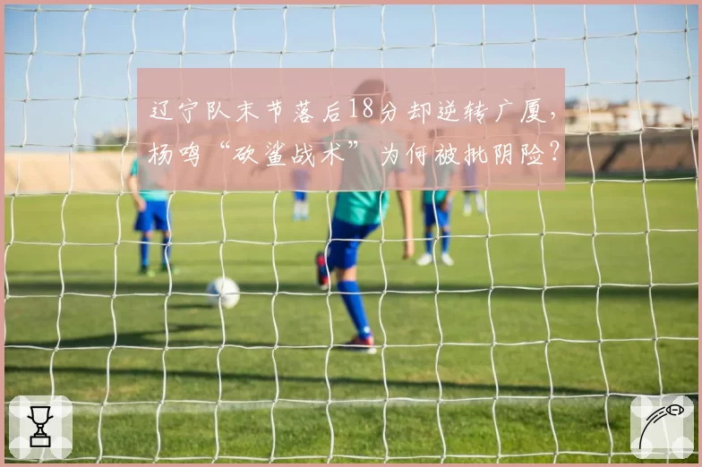 辽宁队末节落后18分却逆转广厦，杨鸣“砍鲨战术”为何被批阴险？
