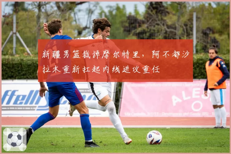 新疆男篮裁掉摩尔特里，阿不都沙拉木重新扛起内线进攻重任