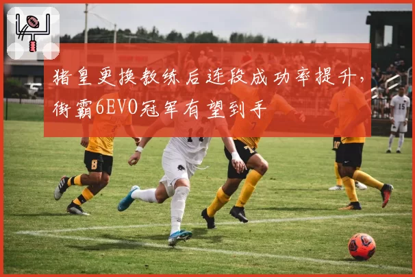 猪皇更换教练后连段成功率提升，街霸6EVO冠军有望到手