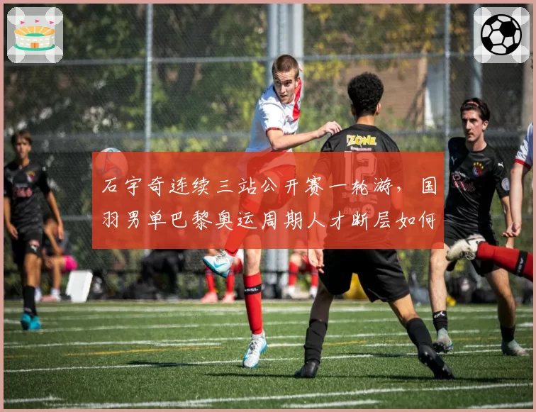 石宇奇连续三站公开赛一轮游，国羽男单巴黎奥运周期人才断层如何破解？