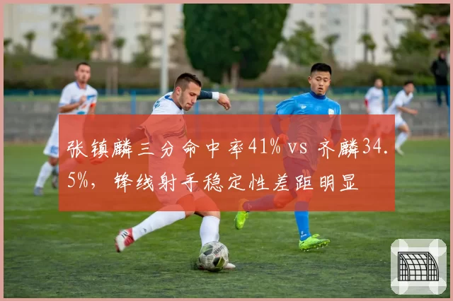 张镇麟三分命中率41% vs 齐麟34.5%,锋线射手稳定性差距明显