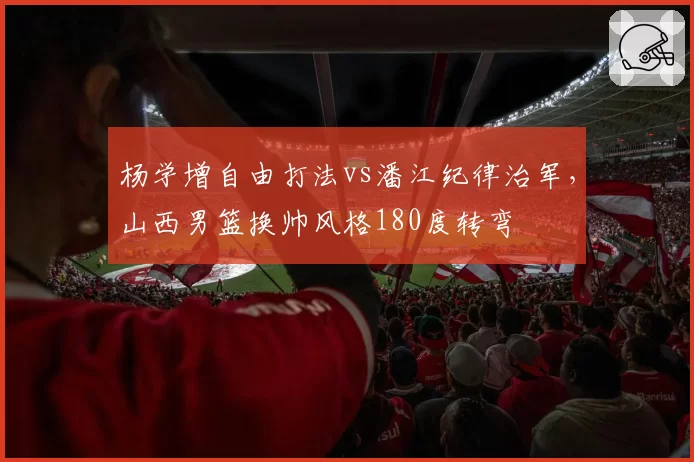 杨学增自由打法vs潘江纪律治军，山西男篮换帅风格180度转弯