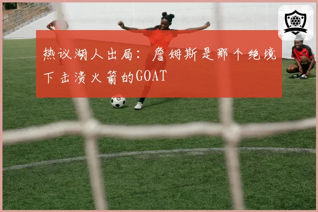 热议湖人出局：詹姆斯是那个绝境下击溃火箭的GOAT