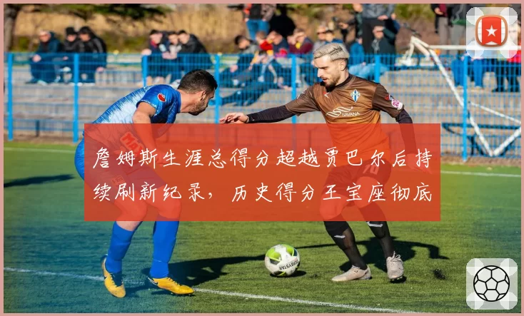 詹姆斯生涯总得分超越贾巴尔后持续刷新纪录，历史得分王宝座彻底锁定