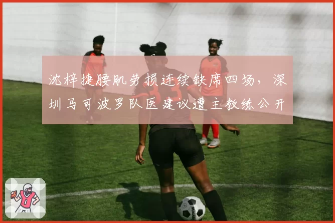 沈梓捷腰肌劳损连续缺席四场，深圳马可波罗队医建议遭主教练公开反驳