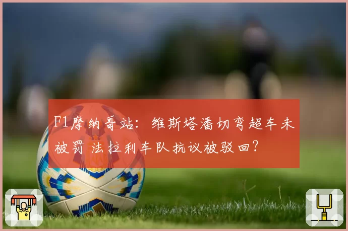 F1摩纳哥站：维斯塔潘切弯超车未被罚 法拉利车队抗议被驳回？