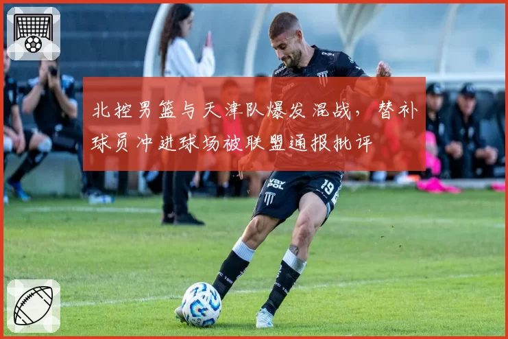 北控男篮与天津队爆发混战，替补球员冲进球场被联盟通报批评