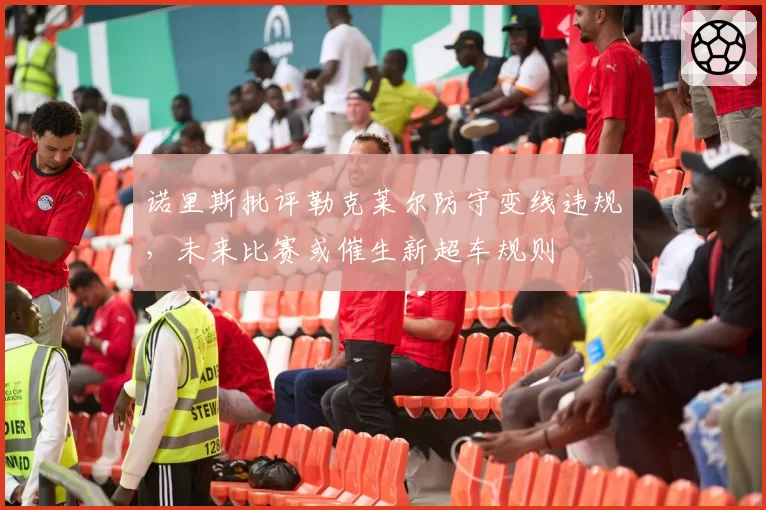 诺里斯批评勒克莱尔防守变线违规,未来比赛或催生新超车规则
