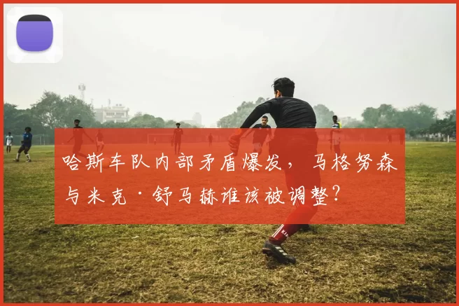 哈斯车队内部矛盾爆发，马格努森与米克·舒马赫谁该被调整？
