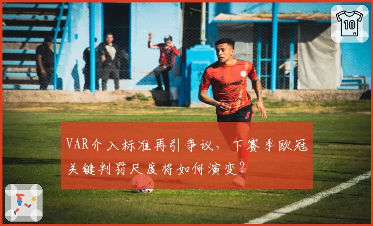 VAR介入标准再引争议，下赛季欧冠关键判罚尺度将如何演变？