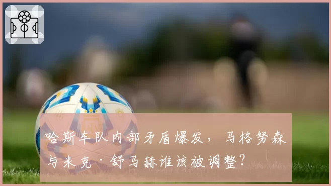 哈斯车队内部矛盾爆发,马格努森与米克·舒马赫谁该被调整?