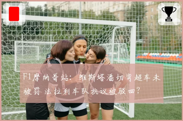 F1摩纳哥站：维斯塔潘切弯超车未被罚 法拉利车队抗议被驳回？