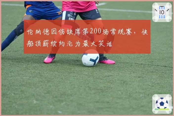 伦纳德因伤缺席第200场常规赛,快船顶薪续约沦为最大笑话