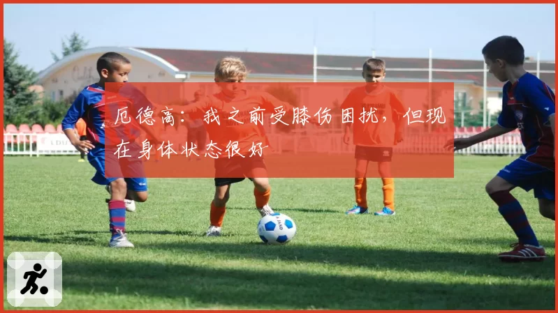 厄德高:我之前受膝伤困扰,但现在身体状态很好