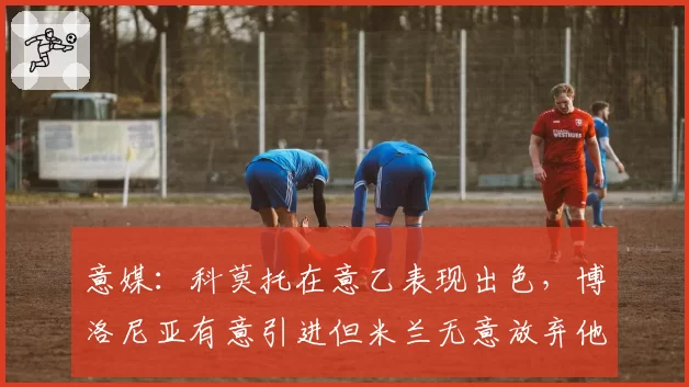 意媒：科莫托在意乙表现出色，博洛尼亚有意引进但米兰无意放弃他