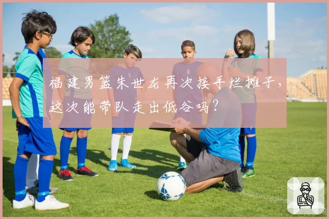 福建男篮朱世龙再次接手烂摊子,这次能带队走出低谷吗?