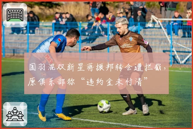 国羽混双新星蒋振邦转会遭拦截,原俱乐部称“违约金未付清”
