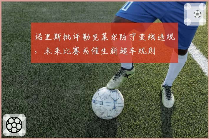 诺里斯批评勒克莱尔防守变线违规，未来比赛或催生新超车规则