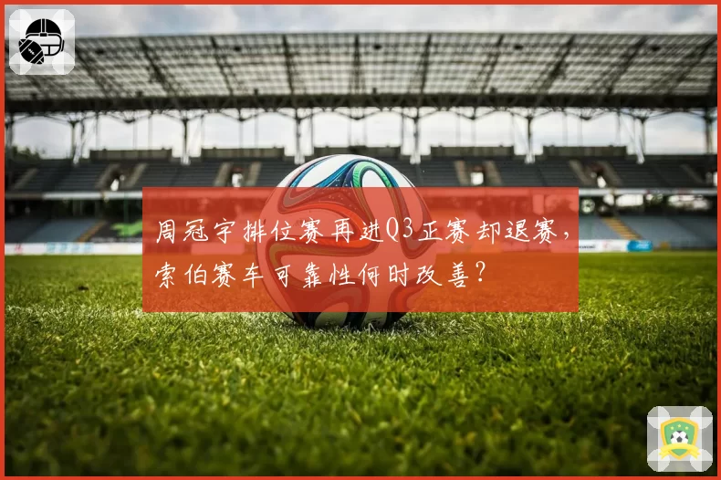 周冠宇排位赛再进Q3正赛却退赛，索伯赛车可靠性何时改善？