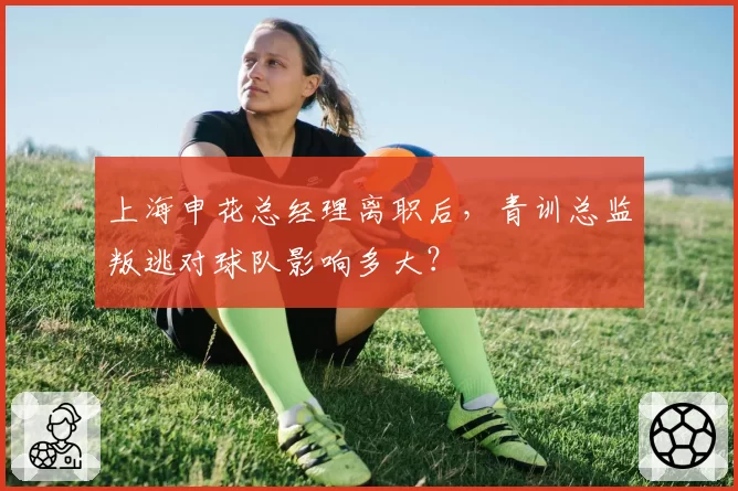 上海申花总经理离职后，青训总监叛逃对球队影响多大？