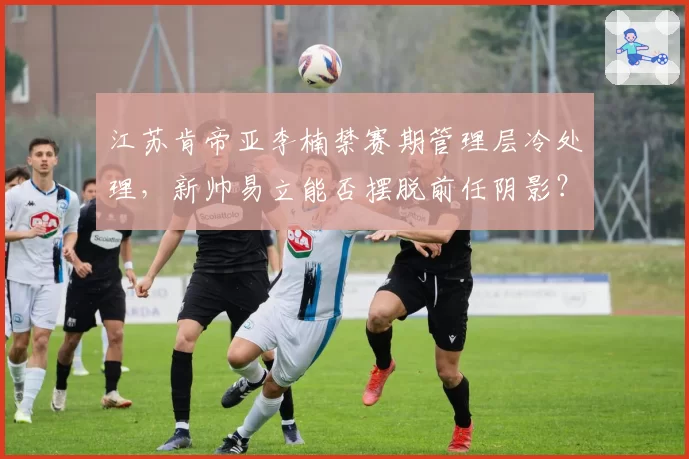 江苏肯帝亚李楠禁赛期管理层冷处理，新帅易立能否摆脱前任阴影？
