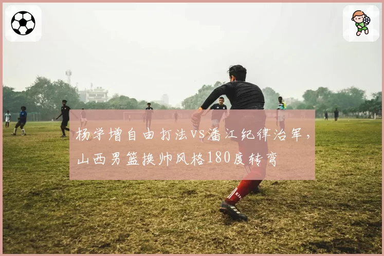 杨学增自由打法vs潘江纪律治军，山西男篮换帅风格180度转弯