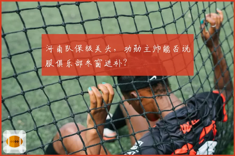 河南队保级关头，功勋主帅能否说服俱乐部冬窗进补？